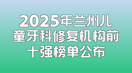2025年兰州儿童牙科修复机构前十强榜单公布