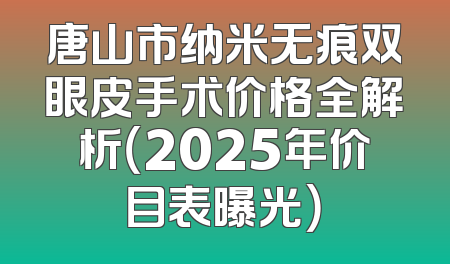 唐山市纳米无痕双眼皮手术价格全解析（2025年价目表曝光）