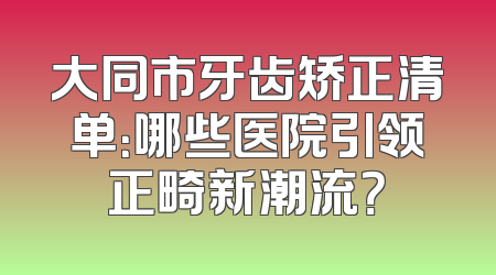 大同市牙齿矫正清单：哪些医院引领正畸新潮流？
