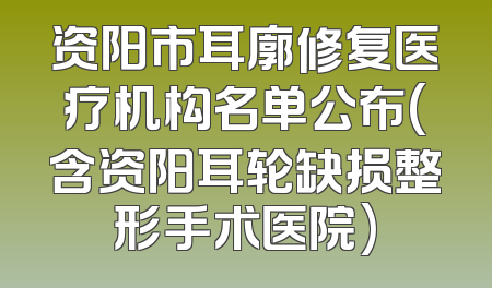 资阳市耳廓修复医疗机构名单公布(含资阳耳轮缺损整形手术医院)