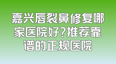 嘉兴唇裂鼻修复哪家医院好？推荐靠谱的正规医院