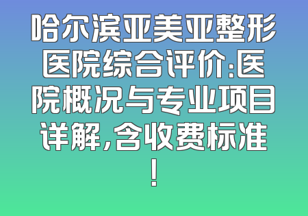 哈尔滨亚美亚整形医院综合评价：医院概况与专业项目详解，含收费标准！