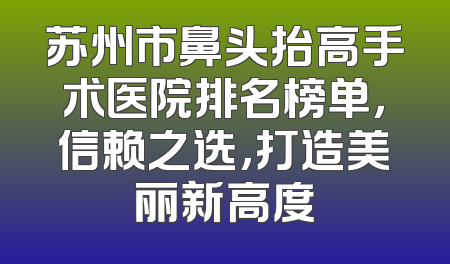 苏州市鼻头抬高手术医院排名榜单，信赖之选，打造美丽新高度