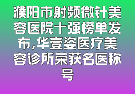 濮阳市射频微针美容医院十强榜单发布，华壹姿医疗美容诊所荣获名医称号