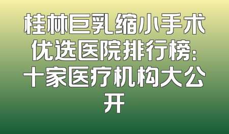 桂林巨乳缩小手术优选医院排行榜：十家医疗机构大公开