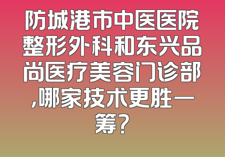 防城港市中医医院整形外科和东兴品尚医疗美容门诊部，哪家技术更胜一筹？