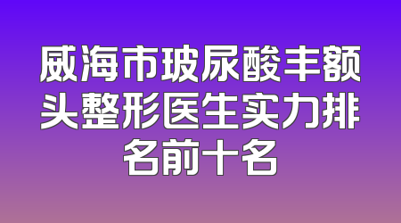 威海市玻尿酸丰额头整形医生实力排名前十名