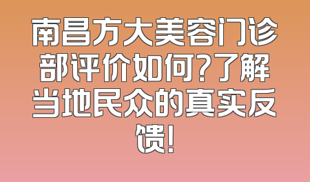 南昌方大美容门诊部评价如何？了解当地民众的真实反馈！