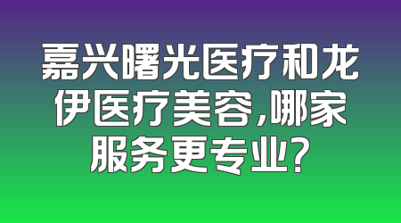 嘉兴曙光医疗和龙伊医疗美容，哪家服务更专业？