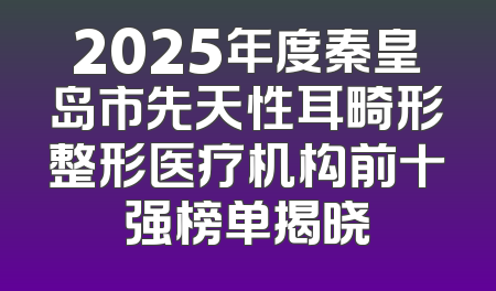 2025年度秦皇岛市先天性耳畸形整形医疗机构前十强榜单揭晓