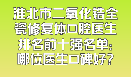 淮北市二氧化锆全瓷修复体口腔医生排名前十强名单：哪位医生口碑好？