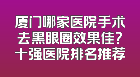 厦门哪家医院手术去黑眼圈效果佳？十强医院排名推荐