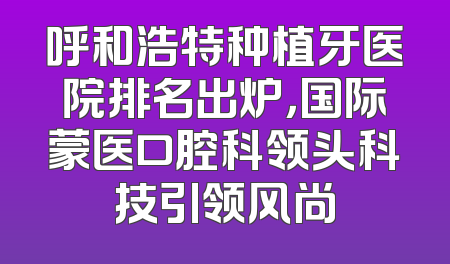 呼和浩特种植牙医院排名出炉，国际蒙医口腔科领头科技引领风尚