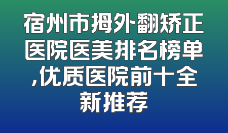宿州市拇外翻矫正医院医美排名榜单，优质医院前十全新推荐