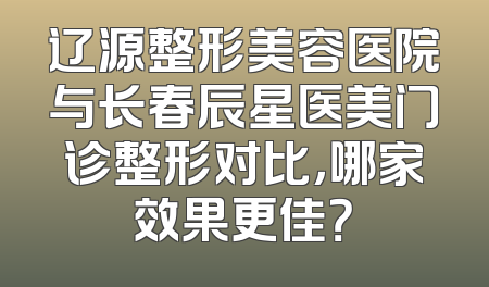 辽源整形美容医院与长春辰星医美门诊整形对比，哪家效果更佳？