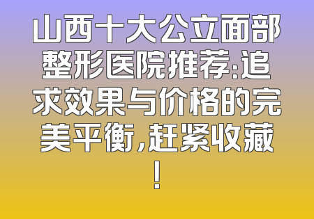 山西十大公立面部整形医院推荐：追求效果与价格的完美平衡，赶紧收藏！