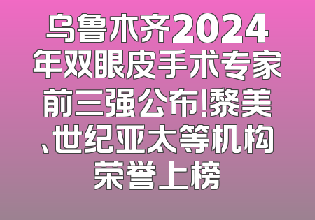 乌鲁木齐2024年双眼皮手术专家前三强公布！黎美、世纪亚太等机构荣誉上榜