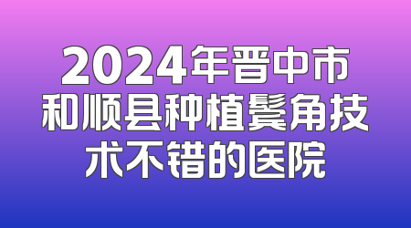 2024年晋中市和顺县种植鬓角技术不错的医院