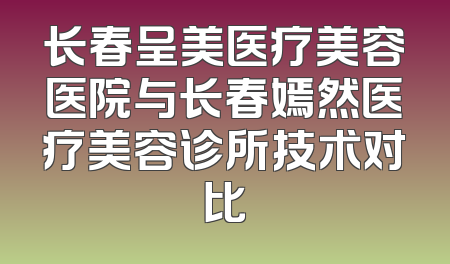 长春呈美医疗美容医院与长春嫣然医疗美容诊所技术对比
