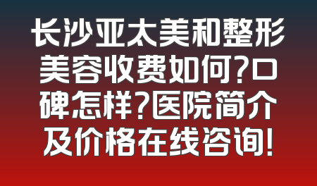 长沙亚太美和整形美容收费如何？口碑怎样？医院简介及价格在线咨询！