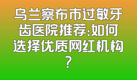 乌兰察布市过敏牙齿医院推荐：如何选择优质网红机构？