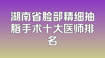 湖南省脸部精细抽脂手术十大医师排名