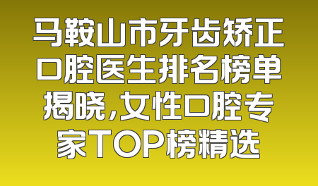 马鞍山市牙齿矫正口腔医生排名榜单揭晓，女性口腔专家TOP榜精选