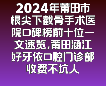 2024年莆田市根尖下截骨手术医院口碑榜前十位一文速览，莆田涵江好牙依口腔门诊部收费不坑人