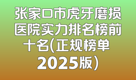 张家口市虎牙磨损医院实力排名榜前十名（正规榜单 2025版）