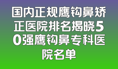 国内正规鹰钩鼻矫正医院排名揭晓50强鹰钩鼻专科医院名单