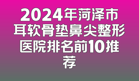 2024年菏泽市耳软骨垫鼻尖整形医院排名前10推荐