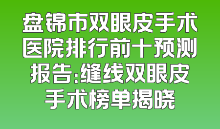 盘锦市双眼皮手术医院排行前十预测报告：缝线双眼皮手术榜单揭晓