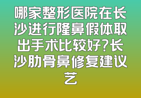 哪家整形医院在长沙进行隆鼻假体取出手术比较好？长沙肋骨鼻修复建议艺