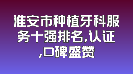淮安市种植牙科服务十强排名，认证，口碑盛赞