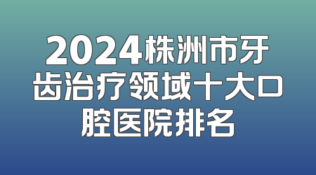 2024株洲市牙齿治疗领域十大口腔医院排名