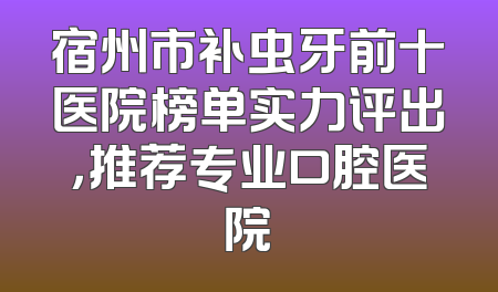 宿州市补虫牙前十医院榜单实力评出，推荐专业口腔医院