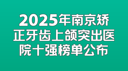 2025年南京矫正牙齿上颌突出医院十强榜单公布