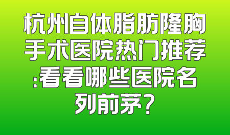 杭州自体脂肪隆胸手术医院热门推荐：看看哪些医院名列前茅？