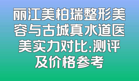 丽江美柏瑞整形美容与古城真水道医美实力对比：测评及价格参考