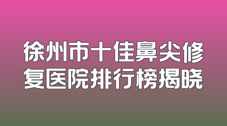 徐州市十佳鼻尖修复医院排行榜揭晓