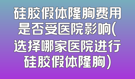 硅胶假体隆胸费用是否受医院影响(选择哪家医院进行硅胶假体隆胸)