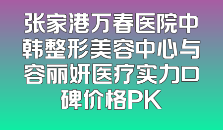 张家港万春医院中韩整形美容中心与容丽妍医疗实力口碑价格PK