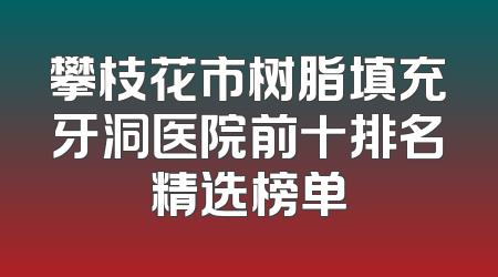 攀枝花市树脂填充牙洞医院前十排名精选榜单