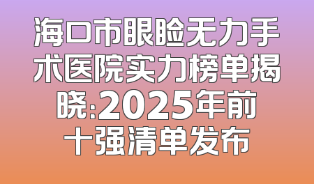 海口市眼睑无力手术医院实力榜单揭晓：2025年前十强清单发布