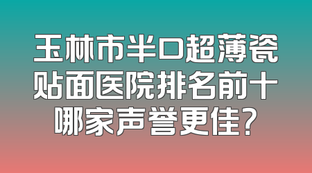 玉林市半口超薄瓷贴面医院排名前十哪家声誉更佳？