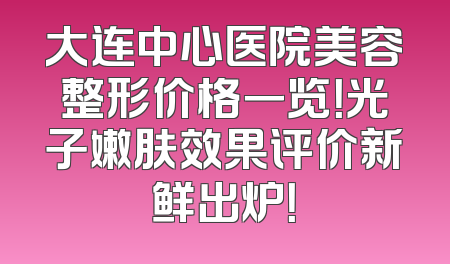 大连中心医院美容整形价格一览！光子嫩肤效果评价新鲜出炉！