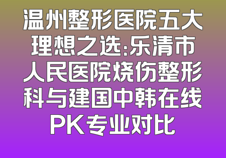 温州整形医院五大理想之选：乐清市人民医院烧伤整形科与建国中韩在线PK专业对比
