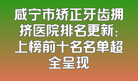 咸宁市矫正牙齿拥挤医院排名更新：上榜前十名名单超全呈现