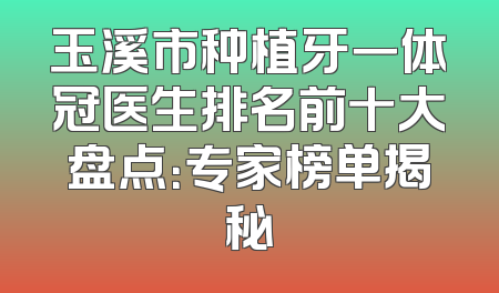 玉溪市种植牙一体冠医生排名前十大盘点：专家榜单揭秘