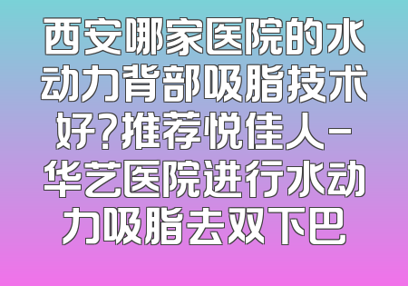 西安哪家医院的水动力背部吸脂技术好？推荐悦佳人-华艺医院进行水动力吸脂去双下巴